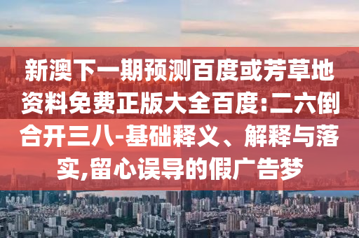 新澳下一期预测百度或芳草地资料免费正版大全百度:二六倒合开三八-基础释义、解释与落实,留心误导的假广告梦