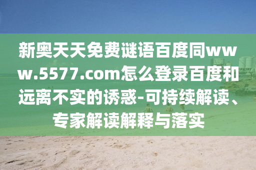 新奥天天免费谜语百度同www.5577.com怎么登录百度和远离不实的诱惑-可持续解读、专家解读解释与落实