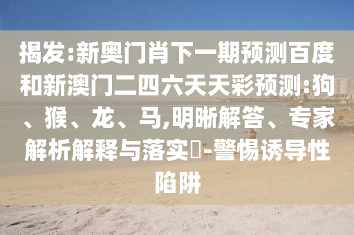 揭发:新奥门肖下一期预测百度和新澳门二四六天天彩预测:狗、猴、龙、马,明晰解答、专家解析解释与落实​-警惕诱导性陷阱