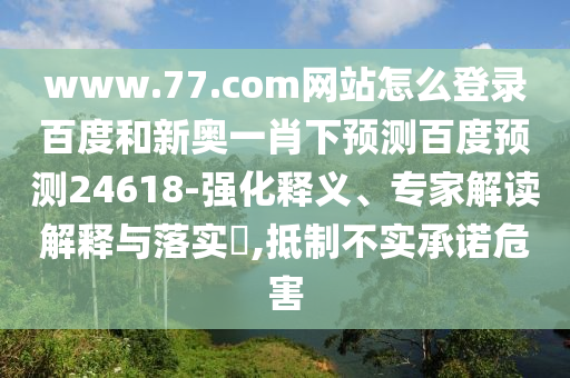 www.77.com网站怎么登录百度和新奥一肖下预测百度预测24618-强化释义、专家解读解释与落实​,抵制不实承诺危害
