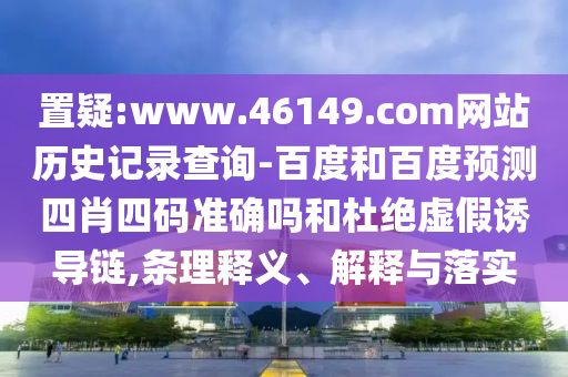 置疑:www.46149.com网站历史记录查询-百度和百度预测四肖四码准确吗和杜绝虚假诱导链,条理释义、解释与落实