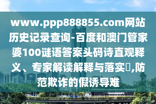 www.ppp888855.com网站历史记录查询-百度和澳门管家婆100谜语答案头码诗直观释义、专家解读解释与落实​,防范欺诈的假诱导难