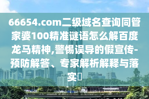 66654.com二级域名查询同管家婆100精准谜语怎么解百度龙马精神,警惕误导的假宣传-预防解答、专家解析解释与落实​