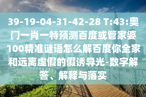 39-19-04-31-42-28 T:43:奥门一肖一特预测百度或管家婆100精准谜语怎么解百度你全家和远离虚假的假诱导光-数字解答、解释与落实
