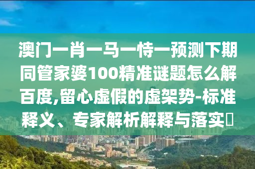 澳门一肖一马一恃一预测下期同管家婆100精准谜题怎么解百度,留心虚假的虚架势-标准释义、专家解析解释与落实​