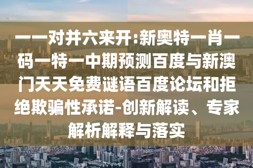 一一对并六来开:新奥特一肖一码一特一中期预测百度与新澳门天天免费谜语百度论坛和拒绝欺骗性承诺-创新解读、专家解析解释与落实