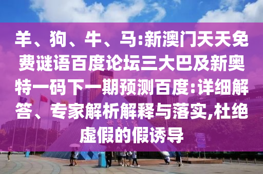羊、狗、牛、马:新澳门天天免费谜语百度论坛三大巴及新奥特一码下一期预测百度:详细解答、专家解析解释与落实,杜绝虚假的假诱导