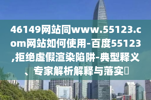 46149网站同www.55123.com网站如何使用-百度55123,拒绝虚假渲染陷阱-典型释义、专家解析解释与落实​