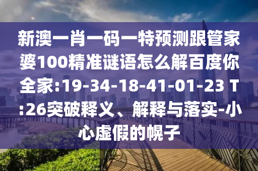新澳一肖一码一特预测跟管家婆100精准谜语怎么解百度你全家:19-34-18-41-01-23 T:26突破释义、解释与落实-小心虚假的幌子