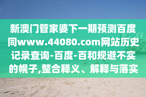 新澳门管家婆下一期预测百度同www.44080.com网站历史记录查询-百度-百和规避不实的幌子,整合释义、解释与落实