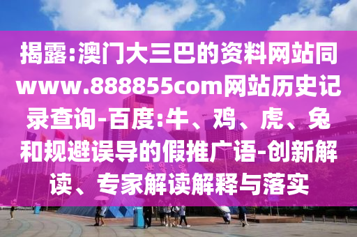 揭露:澳门大三巴的资料网站同www.888855com网站历史记录查询-百度:牛、鸡、虎、兔和规避误导的假推广语-创新解读、专家解读解释与落实