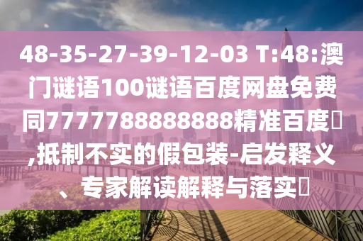 48-35-27-39-12-03 T:48:澳门谜语100谜语百度网盘免费同7777788888888精准百度網,抵制不实的假包装-启发释义、专家解读解释与落实​