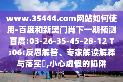 www.35444.com网站如何使用-百度和新奥门肖下一期预测百度:03-26-35-45-28-12 T:06:反思解答、专家解读解释与落实,小心虚假的陷阱