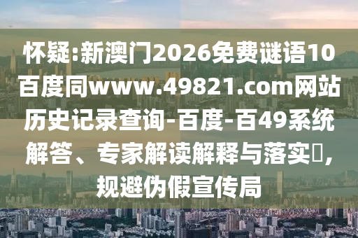 怀疑:新澳门2026免费谜语10百度同www.49821.com网站历史记录查询-百度-百49系统解答、专家解读解释与落实​,规避伪假宣传局