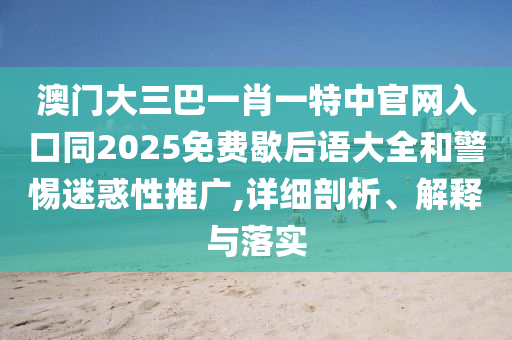 澳门大三巴一肖一特中官网入口同2025免费歇后语大全和警惕迷惑性推广,详细剖析、解释与落实