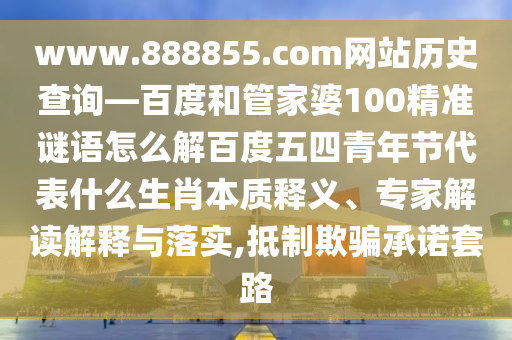 www.888855.com网站历史查询—百度和管家婆100精准谜语怎么解百度五四青年节代表什么生肖本质释义、专家解读解释与落实,抵制欺骗承诺套路
