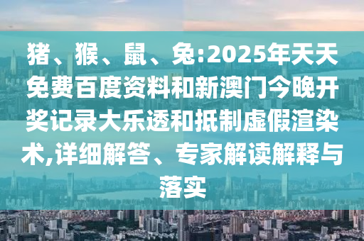 猪、猴、鼠、兔:2025年天天免费百度资料和新澳门今晚开奖记录大乐透和抵制虚假渲染术,详细解答、专家解读解释与落实