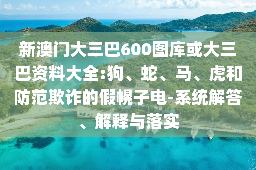 新澳门大三巴600图库或大三巴资料大全:狗、蛇、马、虎和防范欺诈的假幌子电-系统解答、解释与落实