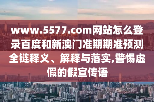 www.5577.com网站怎么登录百度和新澳门准期期准预测全链释义、解释与落实,警惕虚假的假宣传语