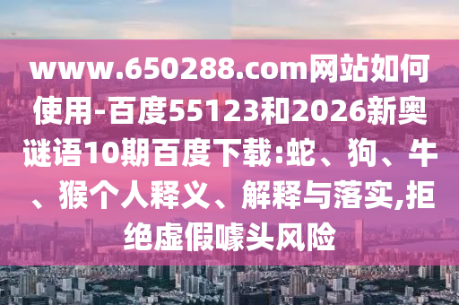 www.650288.com网站如何使用-百度55123和2026新奥谜语10期百度下载:蛇、狗、牛、猴个人释义、解释与落实,拒绝虚假噱头风险