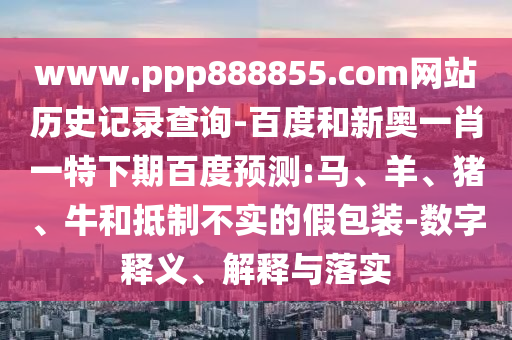 www.ppp888855.com网站历史记录查询-百度和新奥一肖一特下期百度预测:马、羊、猪、牛和抵制不实的假包装-数字释义、解释与落实
