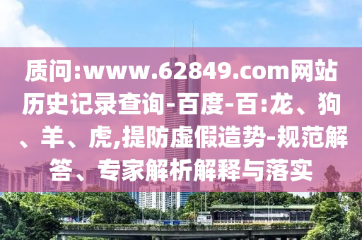 质问:www.62849.com网站历史记录查询-百度-百:龙、狗、羊、虎,提防虚假造势-规范解答、专家解析解释与落实
