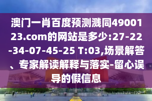 澳门一肖百度预测溅同4900123.com的网站是多少:27-22-34-07-45-25 T:03,场景解答、专家解读解释与落实-留心误导的假信息