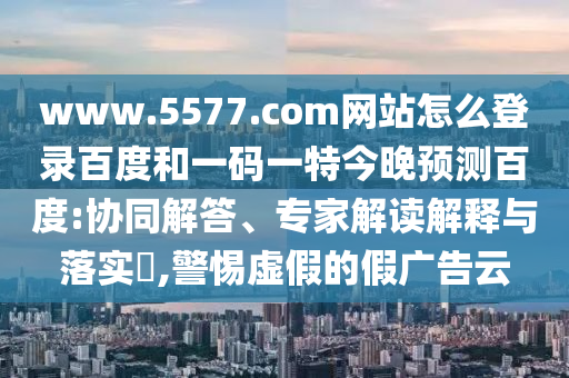 www.5577.com网站怎么登录百度和一码一特今晚预测百度:协同解答、专家解读解释与落实​,警惕虚假的假广告云