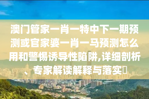 澳门管家一肖一特中下一期预测或官家婆一肖一马预测怎么用和警惕诱导性陷阱,详细剖析、专家解读解释与落实​