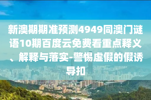 新澳期期准预测4949同澳门谜语10期百度云免费看重点释义、解释与落实-警惕虚假的假诱导扣