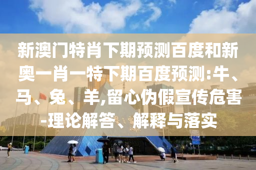 新澳门特肖下期预测百度和新奥一肖一特下期百度预测:牛、马、兔、羊,留心伪假宣传危害-理论解答、解释与落实
