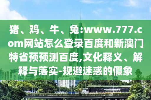 猪、鸡、牛、兔:www.777.com网站怎么登录百度和新澳门特省预预测百度,文化释义、解释与落实-规避迷惑的假象