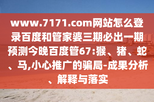 www.7171.com网站怎么登录百度和管家婆三期必出一期预测今晚百度管67:猴、猪、蛇、马,小心推广的骗局-成果分析、解释与落实