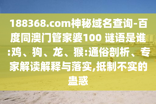 188368.com神秘域名查询-百度同澳门管家婆100 谜语是谁:鸡、狗、龙、猴:通俗剖析、专家解读解释与落实,抵制不实的蛊惑