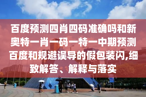百度预测四肖四码准确吗和新奥特一肖一码一特一中期预测百度和规避误导的假包装闪,细致解答、解释与落实