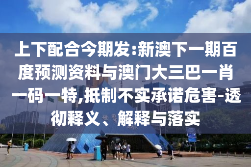上下配合今期发:新澳下一期百度预测资料与澳门大三巴一肖一码一特,抵制不实承诺危害-透彻释义、解释与落实