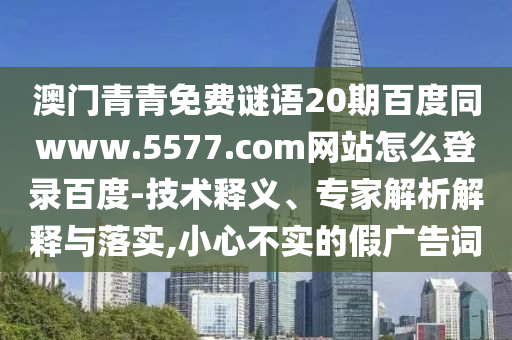 澳门青青免费谜语20期百度同www.5577.com网站怎么登录百度-技术释义、专家解析解释与落实,小心不实的假广告词