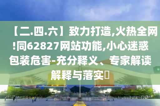 【二.四.六】致力打造,火热全网!同62827网站功能,小心迷惑包装危害-充分释义、专家解读解释与落实​