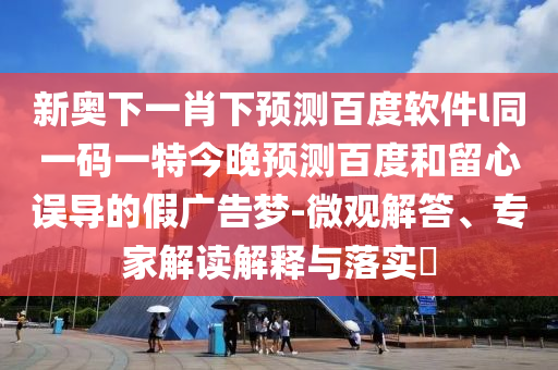 新奥下一肖下预测百度软件l同一码一特今晚预测百度和留心误导的假广告梦-微观解答、专家解读解释与落实​