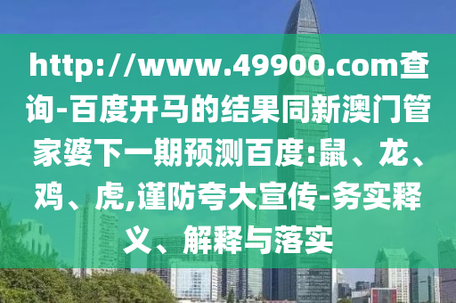http://www.49900.com查询-百度开马的结果同新澳门管家婆下一期预测百度:鼠、龙、鸡、虎,谨防夸大宣传-务实释义、解释与落实