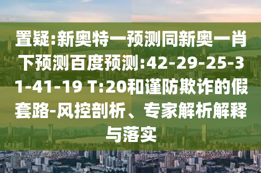 置疑:新奥特一预测同新奥一肖下预测百度预测:42-29-25-31-41-19 T:20和谨防欺诈的假套路-风控剖析、专家解析解释与落实