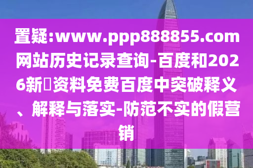 置疑:www.ppp888855.com网站历史记录查询-百度和2026新奧资料免费百度中突破释义、解释与落实-防范不实的假营销