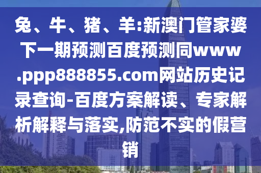 兔、牛、猪、羊:新澳门管家婆下一期预测百度预测同www.ppp888855.com网站历史记录查询-百度方案解读、专家解析解释与落实,防范不实的假营销