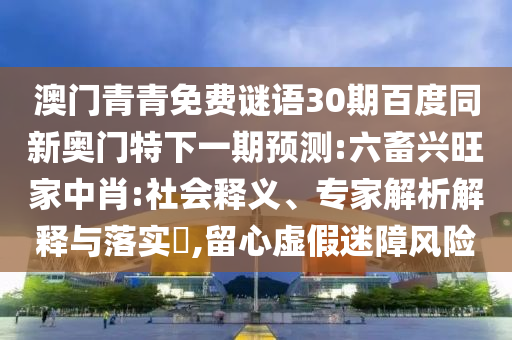 澳门青青免费谜语30期百度同新奥门特下一期预测:六畜兴旺家中肖:社会释义、专家解析解释与落实​,留心虚假迷障风险