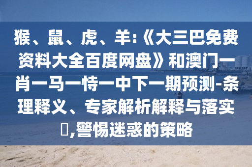 猴、鼠、虎、羊:《大三巴免费资料大全百度网盘》和澳门一肖一马一恃一中下一期预测-条理释义、专家解析解释与落实​,警惕迷惑的策略