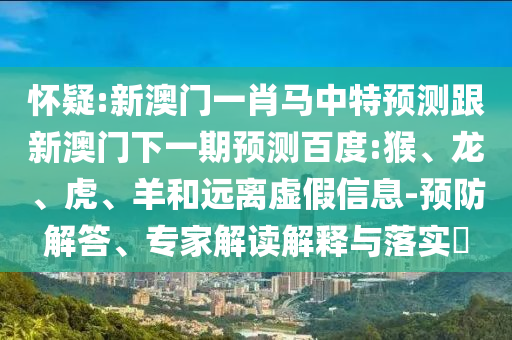 怀疑:新澳门一肖马中特预测跟新澳门下一期预测百度:猴、龙、虎、羊和远离虚假信息-预防解答、专家解读解释与落实