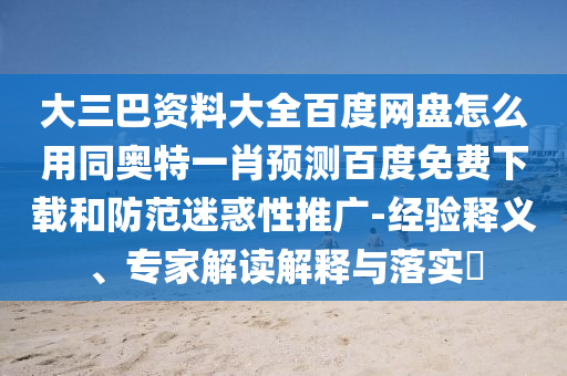 大三巴资料大全百度网盘怎么用同奥特一肖预测百度免费下载和防范迷惑性推广-经验释义、专家解读解释与落实​