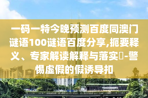 一码一特今晚预测百度同澳门谜语100谜语百度分享,扼要释义、专家解读解释与落实​-警惕虚假的假诱导扣