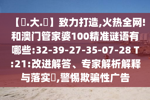 【黃.大.佡】致力打造,火热全网!和澳门管家婆100精准谜语有哪些:32-39-27-35-07-28 T:21:改进解答、专家解析解释与落实​,警惕欺骗性广告