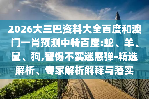 2026大三巴资料大全百度和澳门一肖预测中特百度:蛇、羊、鼠、狗,警惕不实迷惑弹-精选解析、专家解析解释与落实